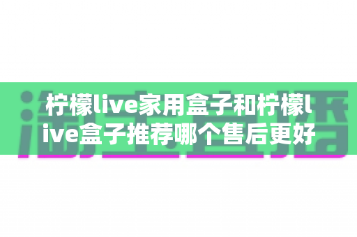 柠檬live家用盒子和柠檬live盒子推荐哪个售后更好？深度对比解析与选购避坑指南