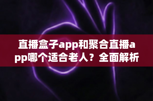 直播盒子app和聚合直播app哪个适合老人？全面解析助您为长辈挑选最贴心的直播软件