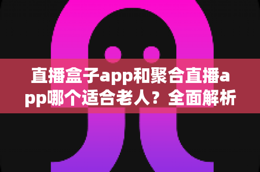 直播盒子app和聚合直播app哪个适合老人？全面解析助您为长辈挑选最贴心的直播软件