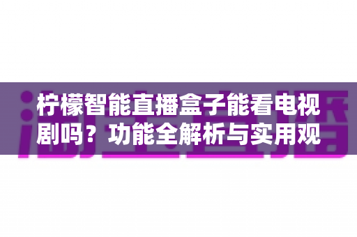 柠檬智能直播盒子能看电视剧吗?功能全解析与实用观影指南 柠檬智能直播盒子能看电视剧吗?功能全解析与实用观影指南