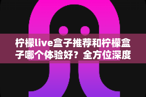 柠檬live盒子推荐和柠檬盒子哪个体验好？全方位深度对比评测，帮你一次选对电视盒子