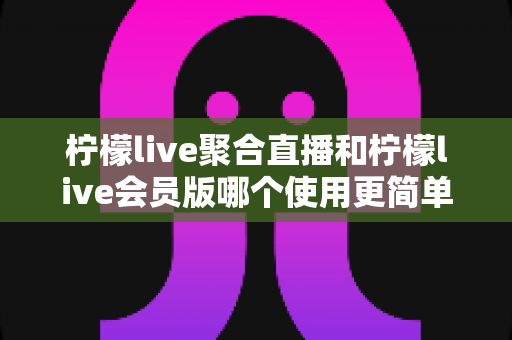 柠檬live聚合直播和柠檬live会员版哪个使用更简单？——新手上手难度全面对比与选择指南