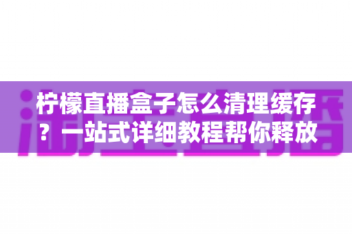 柠檬直播盒子怎么清理缓存？一站式详细教程帮你释放空间、告别卡顿
