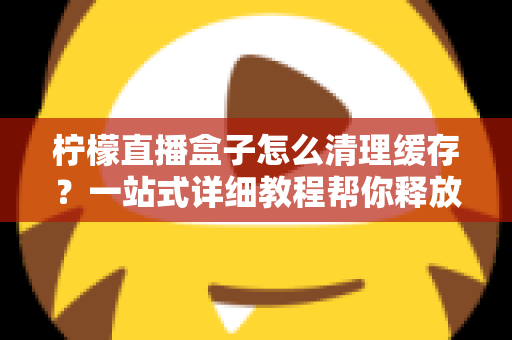 柠檬直播盒子怎么清理缓存？一站式详细教程帮你释放空间、告别卡顿