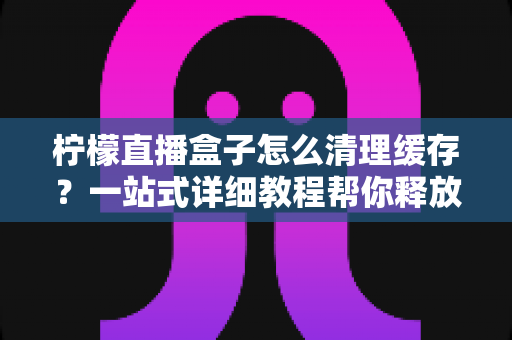 柠檬直播盒子怎么清理缓存？一站式详细教程帮你释放空间、告别卡顿