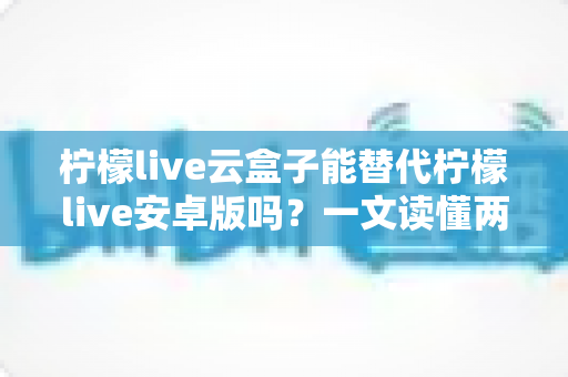 柠檬live云盒子能替代柠檬live安卓版吗？一文读懂两者区别与最佳选择方案