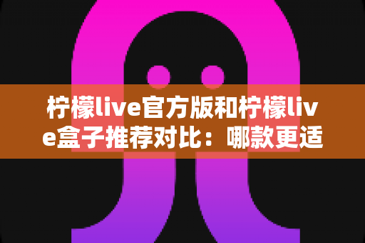 柠檬live官方版和柠檬live盒子推荐对比：哪款更适合你？深度评测与选择全指南
