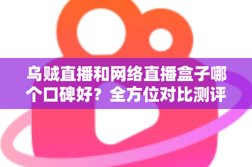 乌贼直播和网络直播盒子哪个口碑好？全方位对比测评帮你选对直播平台