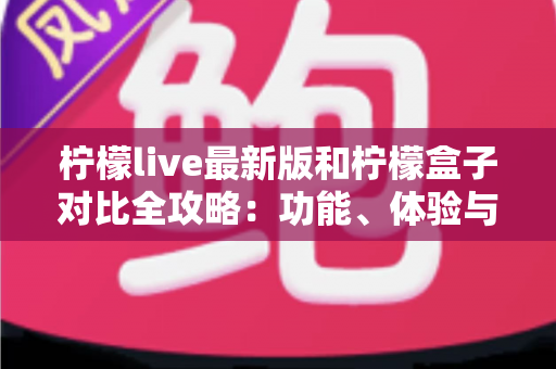 柠檬live最新版和柠檬盒子对比全攻略：功能、体验与选择指南一网打尽