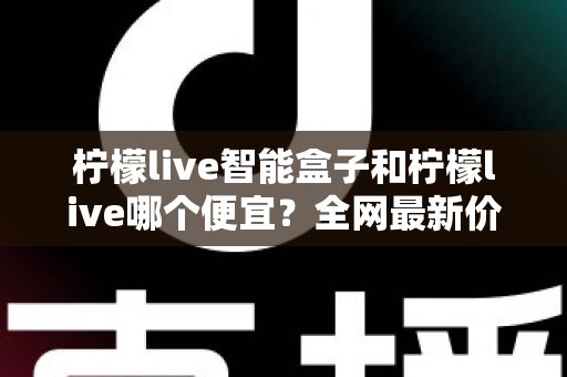 柠檬live智能盒子和柠檬live哪个便宜?全网最新价格对比与省钱选购全攻略 柠檬live智能盒子和柠檬live哪个便宜?全网最新价格对比与省钱选购全攻略