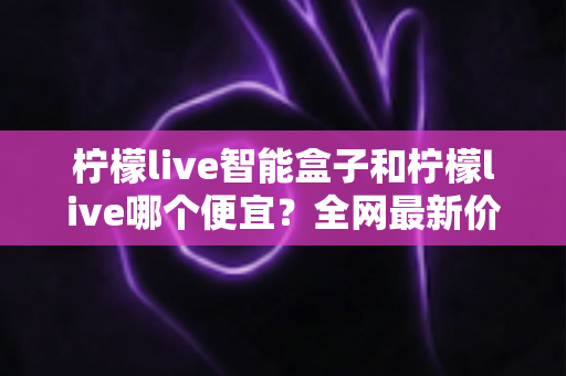 柠檬live智能盒子和柠檬live哪个便宜?全网最新价格对比与省钱选购全攻略 柠檬live智能盒子和柠檬live哪个便宜?全网最新价格对比与省钱选购全攻略