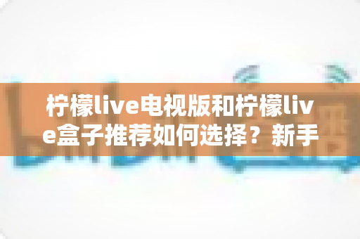 柠檬live电视版和柠檬live盒子推荐如何选择？新手必看的完整对比与选购指南