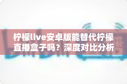 柠檬live安卓版能替代柠檬直播盒子吗?深度对比分析帮你做出明智选择 柠檬live安卓版能替代柠檬直播盒子吗?深度对比分析帮你做出明智选择