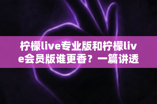 柠檬live专业版和柠檬live会员版谁更香?一篇讲透两大版本差异的选购指南 柠檬live专业版和柠檬live会员版谁更香?一篇讲透两大版本差异的选购指南