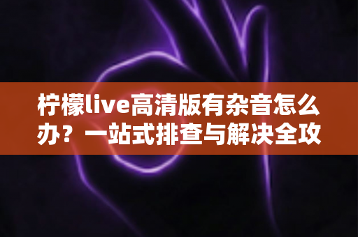 柠檬live高清版有杂音怎么办?一站式排查与解决全攻略 柠檬live高清版有杂音怎么办?一站式排查与解决全攻略