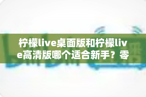 柠檬live桌面版和柠檬live高清版哪个适合新手?零基础用户选版指南与上手指引 柠檬live桌面版和柠檬live高清版哪个适合新手?零基础用户选版指南与上手指引