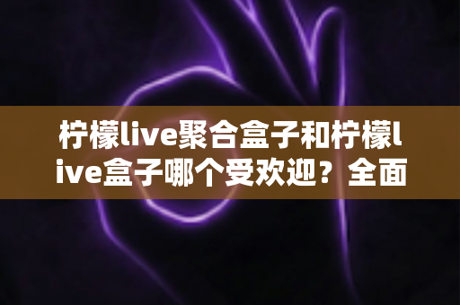 柠檬live聚合盒子和柠檬live盒子哪个受欢迎？全面对比与选购指南一次看懂