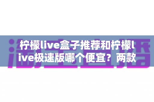 柠檬live盒子推荐和柠檬live极速版哪个便宜？两款产品价格与性价比全面对比解析