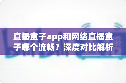 直播盒子app和网络直播盒子哪个流畅？深度对比解析，帮你找到最流畅的直播观看方案