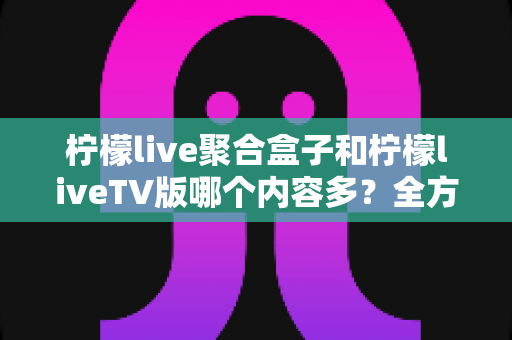 柠檬live聚合盒子和柠檬liveTV版哪个内容多？全方位深度对比解析，帮你一次选对版本