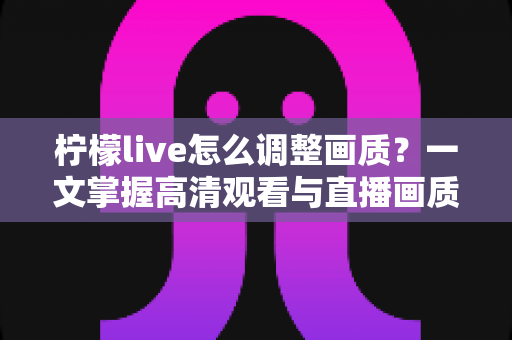 柠檬live怎么调整画质？一文掌握高清观看与直播画质设置全攻略