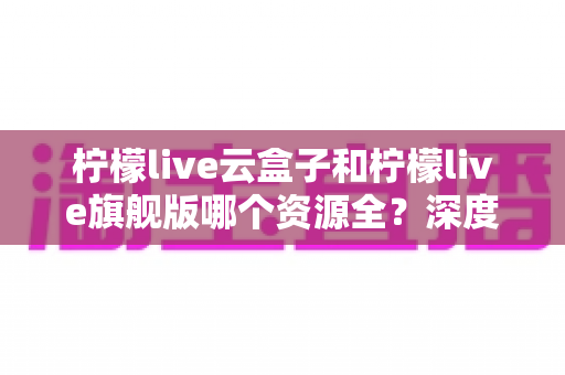 柠檬live云盒子和柠檬live旗舰版哪个资源全？深度对比帮你选对版本