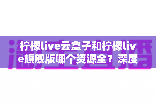 柠檬live云盒子和柠檬live旗舰版哪个资源全？深度对比帮你选对版本