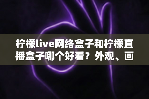 柠檬live网络盒子和柠檬直播盒子哪个好看？外观、画质与使用体验全面对比指南