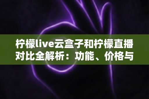 柠檬live云盒子和柠檬直播对比全解析：功能、价格与使用体验差异一网打尽，帮你选出最适合自己的观影方案