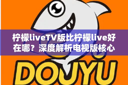柠檬liveTV版比柠檬live好在哪？深度解析电视版核心优势，帮您选对观影工具