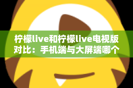 柠檬live和柠檬live电视版对比：手机端与大屏端哪个更适合你的观看需求？