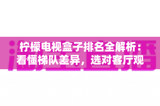 柠檬电视盒子排名全解析：看懂梯队差异，选对客厅观影利器