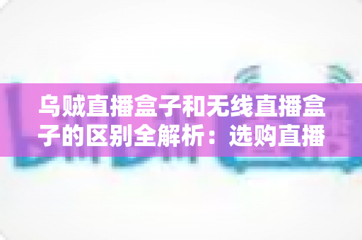 乌贼直播盒子和无线直播盒子的区别全解析:选购直播设备前必看的深度指南 乌贼直播盒子和无线直播盒子的区别全解析:选购直播设备前必看的深度指南
