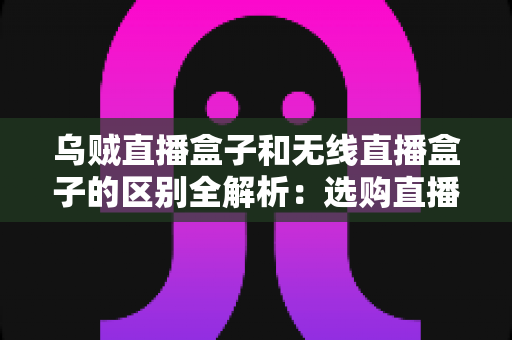 乌贼直播盒子和无线直播盒子的区别全解析：选购直播设备前必看的深度指南
