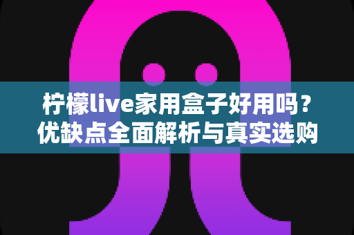 柠檬live家用盒子好用吗?优缺点全面解析与真实选购建议 柠檬live家用盒子好用吗?优缺点全面解析与真实选购建议