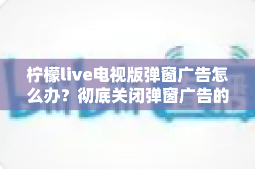 柠檬live电视版弹窗广告怎么办?彻底关闭弹窗广告的实用方法全攻略 柠檬live电视版弹窗广告怎么办?彻底关闭弹窗广告的实用方法全攻略