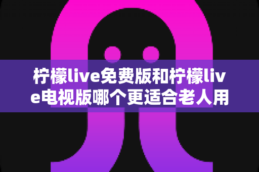 柠檬live免费版和柠檬live电视版哪个更适合老人用？为长辈挑选直播软件的完整指南