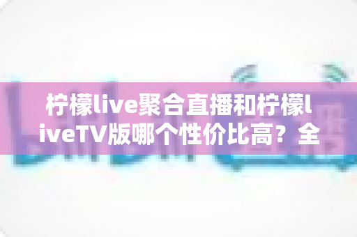 柠檬live聚合直播和柠檬liveTV版哪个性价比高?全面对比评测帮你选对不花冤枉钱 柠檬live聚合直播和柠檬liveTV版哪个性价比高?全面对比评测帮你选对不花冤枉钱