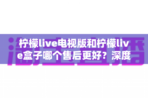 柠檬live电视版和柠檬live盒子哪个售后更好？深度对比分析与选购指南全解析