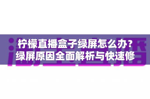 柠檬直播盒子绿屏怎么办？绿屏原因全面解析与快速修复实用指南