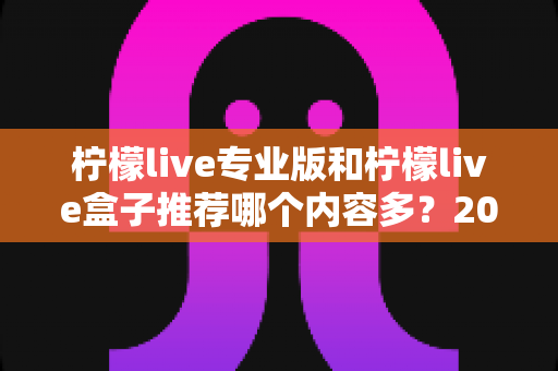 柠檬live专业版和柠檬live盒子推荐哪个内容多？2025最新版深度对比与选择全指南