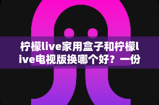 柠檬live家用盒子和柠檬live电视版换哪个好?一份实用对比指南帮你轻松做决定 柠檬live家用盒子和柠檬live电视版换哪个好?一份实用对比指南帮你轻松做决定