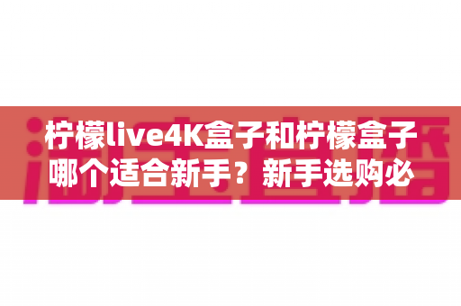 柠檬live4K盒子和柠檬盒子哪个适合新手？新手选购必读指南