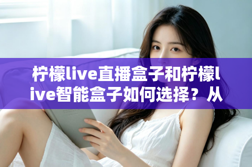 柠檬live直播盒子和柠檬live智能盒子如何选择？从功能、场景到预算的全方位选购指南