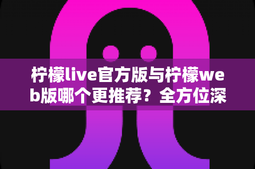 柠檬live官方版与柠檬web版哪个更推荐？全方位深度对比评测助你选出最适合的版本