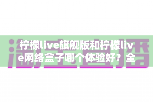 柠檬live旗舰版和柠檬live网络盒子哪个体验好？全方位深度对比，看完再选不踩坑
