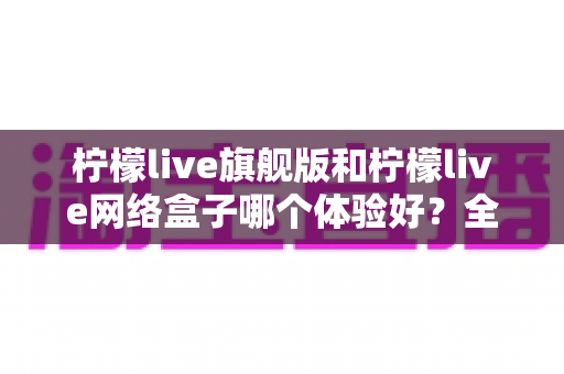 柠檬live旗舰版和柠檬live网络盒子哪个体验好？全方位深度对比，看完再选不踩坑