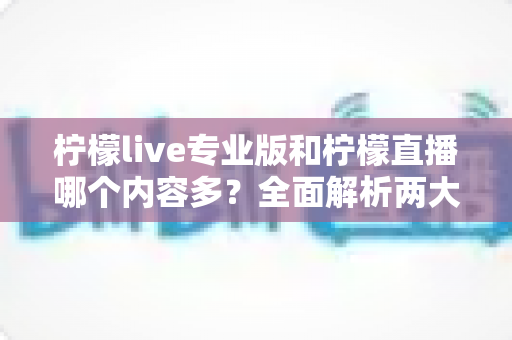柠檬live专业版和柠檬直播哪个内容多？全面解析两大版本的内容差异与选择指南