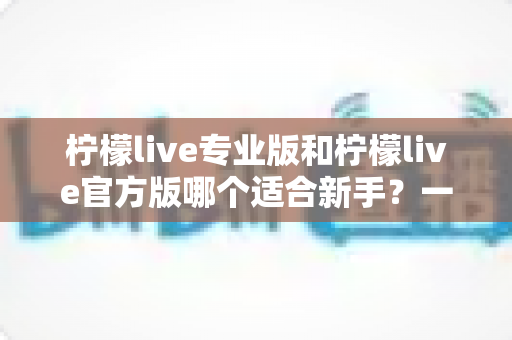 柠檬live专业版和柠檬live官方版哪个适合新手？一文读懂两大版本选择指南