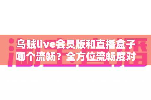 乌贼live会员版和直播盒子哪个流畅?全方位流畅度对比与选购避坑指南 乌贼live会员版和直播盒子哪个流畅?全方位流畅度对比与选购避坑指南